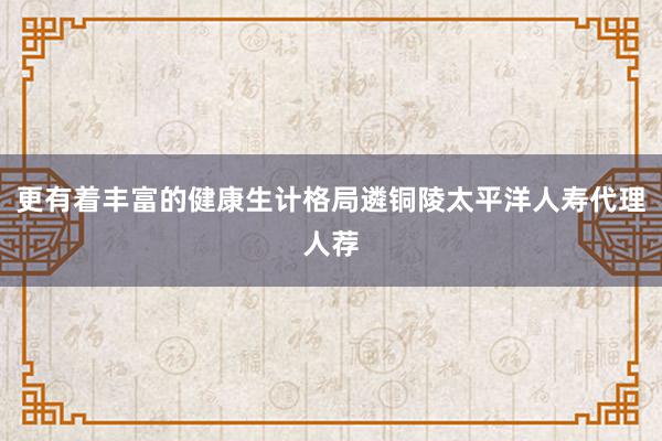 更有着丰富的健康生计格局遴铜陵太平洋人寿代理人荐