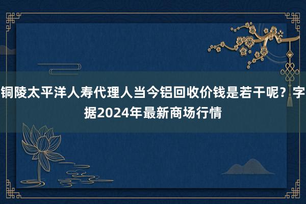 铜陵太平洋人寿代理人当今铝回收价钱是若干呢？字据2024年最新商场行情